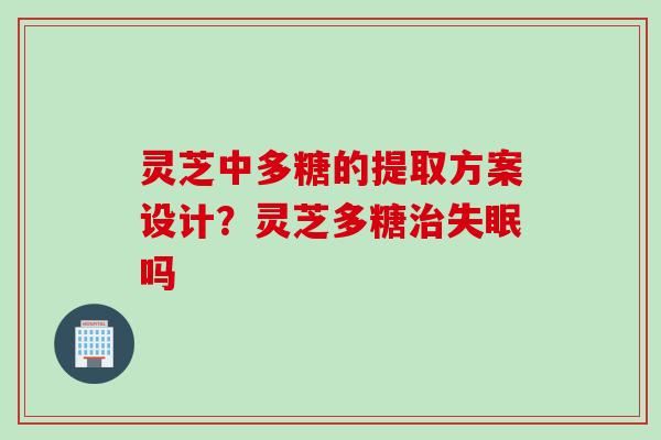 灵芝中多糖的提取方案设计？灵芝多糖治失眠吗