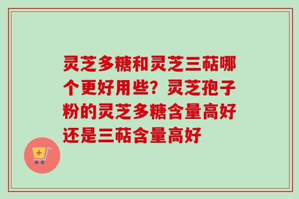 灵芝多糖和灵芝三萜哪个更好用些？灵芝孢子粉的灵芝多糖含量高好还是三萜含量高好