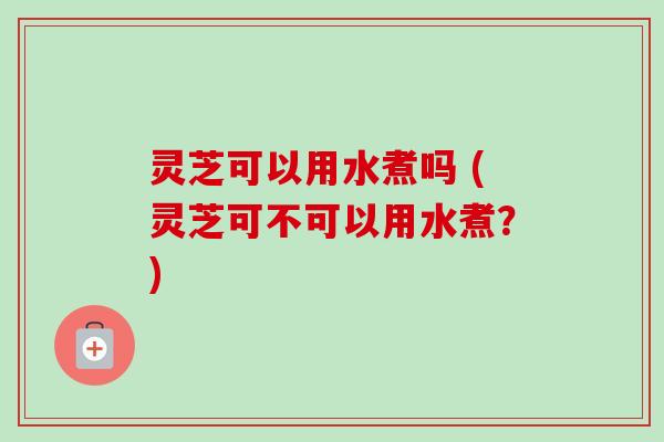 灵芝可以用水煮吗 (灵芝可不可以用水煮?) 灵芝可以用水煮吗 (灵芝可不可以用水煮?)