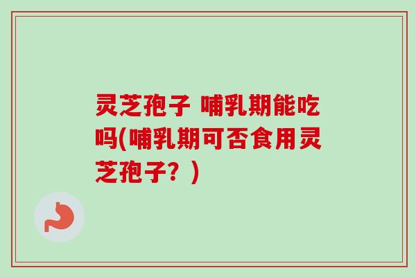 灵芝孢子 哺乳期能吃吗(哺乳期可否食用灵芝孢子？)