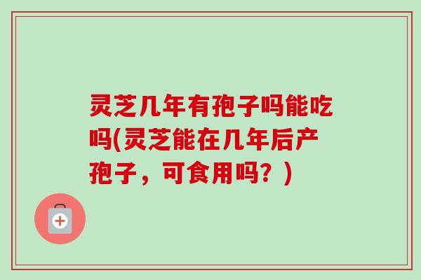 灵芝几年有孢子吗能吃吗(灵芝能在几年后产孢子，可食用吗？)