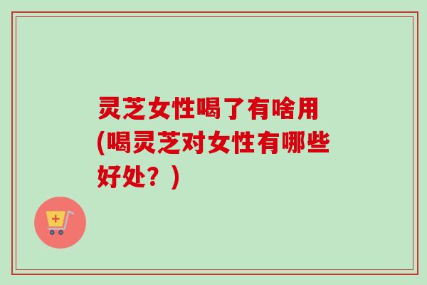 灵芝女性喝了有啥用 (喝灵芝对女性有哪些好处？)