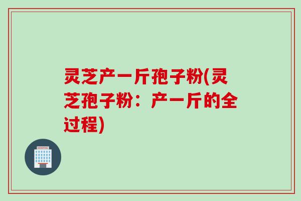 灵芝产一斤孢子粉(灵芝孢子粉：产一斤的全过程)