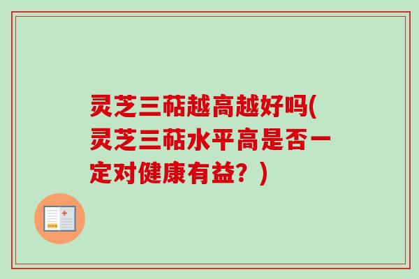 灵芝三萜越高越好吗(灵芝三萜水平高是否一定对健康有益？)