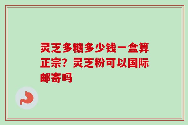 灵芝多糖多少钱一盒算正宗?灵芝粉可以国际邮寄吗 灵芝多糖多少钱一盒算正宗?灵芝粉可以国际邮寄吗