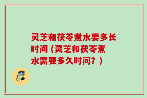 灵芝和茯苓煮水要多长时间 (灵芝和茯苓煮水需要多久时间？)