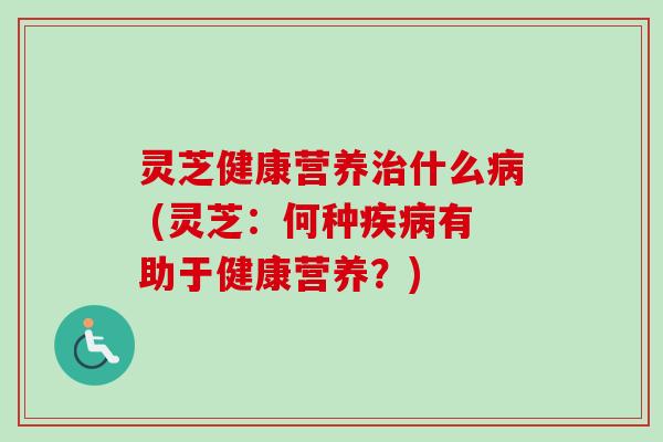 灵芝健康营养治什么病 (灵芝：何种疾病有助于健康营养？)