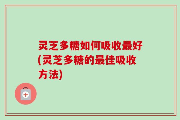 灵芝多糖如何吸收最好(灵芝多糖的最佳吸收方法)