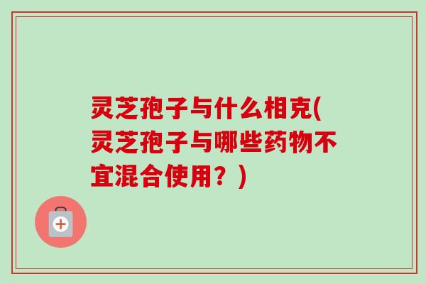 灵芝孢子与什么相克(灵芝孢子与哪些不宜混合使用？)