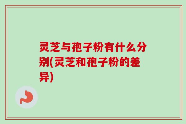 灵芝与孢子粉有什么分别(灵芝和孢子粉的差异)