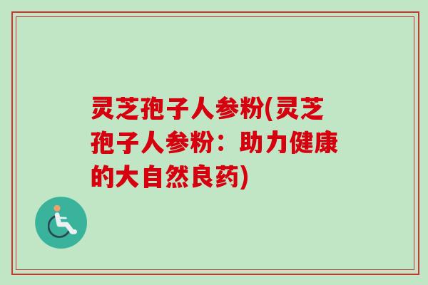 灵芝孢子人参粉(灵芝孢子人参粉：助力健康的大自然良药)