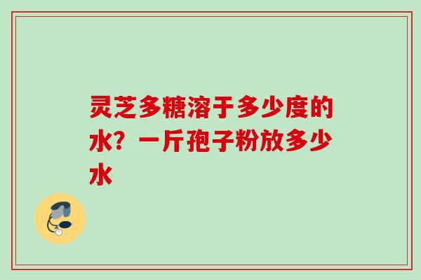 灵芝多糖溶于多少度的水？一斤孢子粉放多少水