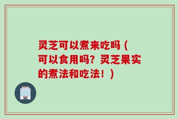 灵芝可以煮来吃吗 (可以食用吗？灵芝果实的煮法和吃法！)