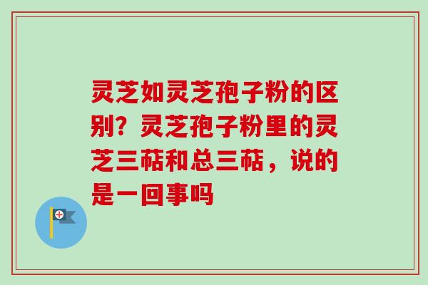 灵芝如灵芝孢子粉的区别？灵芝孢子粉里的灵芝三萜和总三萜，说的是一回事吗