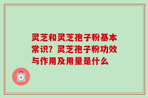 灵芝和灵芝孢子粉基本常识？灵芝孢子粉功效与作用及用量是什么