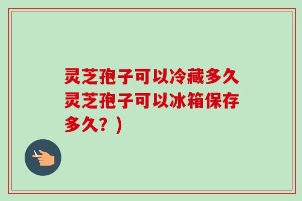 灵芝孢子可以冷藏多久灵芝孢子可以冰箱保存多久？)