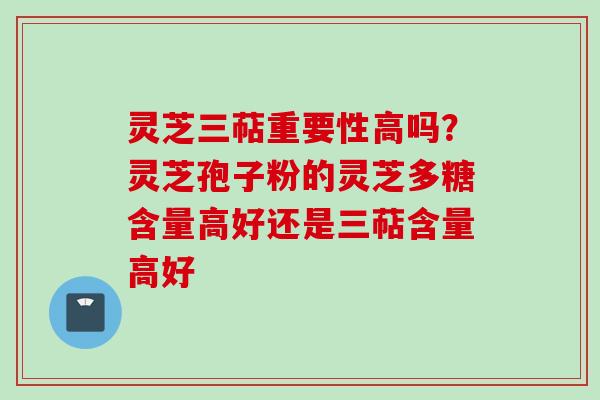 灵芝三萜重要性高吗？灵芝孢子粉的灵芝多糖含量高好还是三萜含量高好