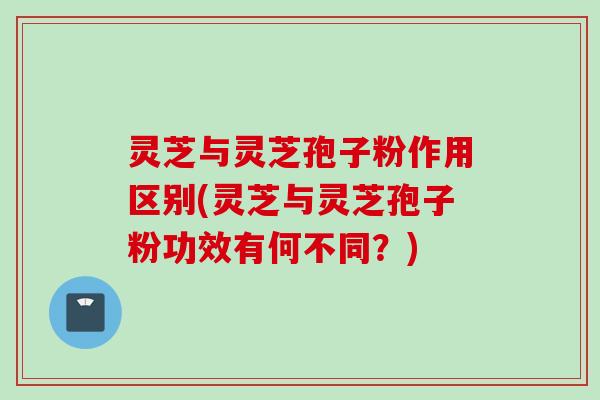 灵芝与灵芝孢子粉作用区别(灵芝与灵芝孢子粉功效有何不同？)