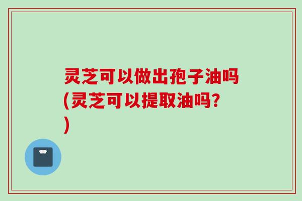 灵芝可以做出孢子油吗(灵芝可以提取油吗？)