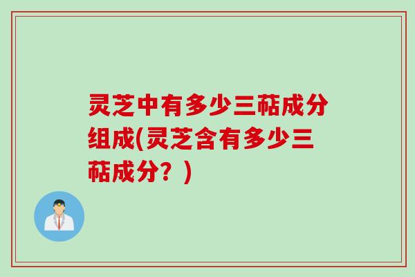 灵芝中有多少三萜成分组成(灵芝含有多少三萜成分?) 灵芝中有多少三萜成分组成(灵芝含有多少三萜成分?)