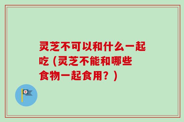 灵芝不可以和什么一起吃 (灵芝不能和哪些食物一起食用？)