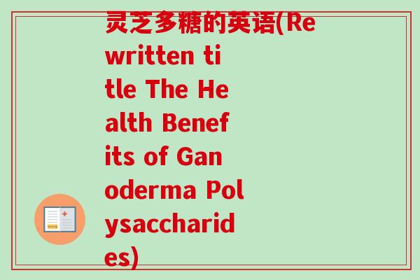 灵芝多糖的英语(Rewritten title The Health Benefits of Ganoderma Polysaccharides) 灵芝多糖的英语(Rewritten title The Health Benefits of Ganoderma Polysaccharides)