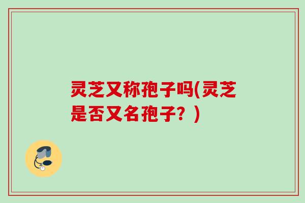 灵芝又称孢子吗(灵芝是否又名孢子？)