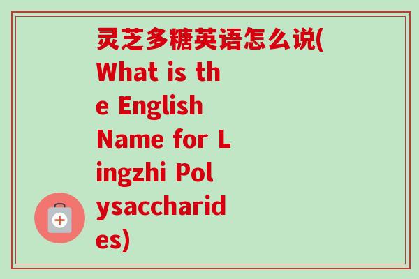 灵芝多糖英语怎么说(What is the English Name for Lingzhi Polysaccharides)