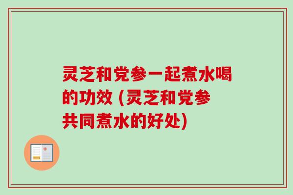 灵芝和党参一起煮水喝的功效 (灵芝和党参共同煮水的好处)