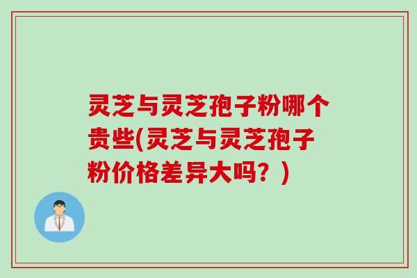 灵芝与灵芝孢子粉哪个贵些(灵芝与灵芝孢子粉价格差异大吗？)