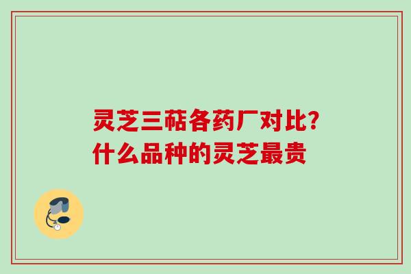 灵芝三萜各药厂对比？什么品种的灵芝最贵