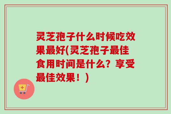 灵芝孢子什么时候吃效果最好(灵芝孢子最佳食用时间是什么？享受最佳效果！)