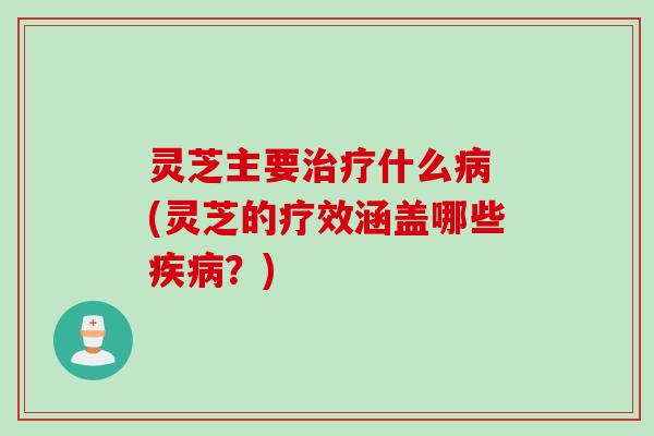 灵芝主要治疗什么病 (灵芝的疗效涵盖哪些疾病？)
