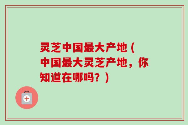 灵芝中国最大产地 (中国最大灵芝产地，你知道在哪吗？)