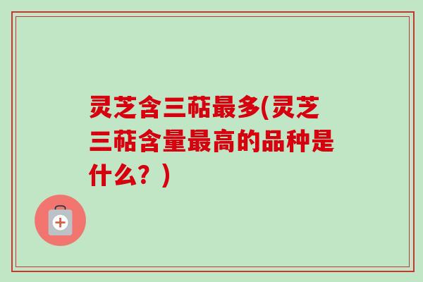 灵芝含三萜最多(灵芝三萜含量最高的品种是什么？)