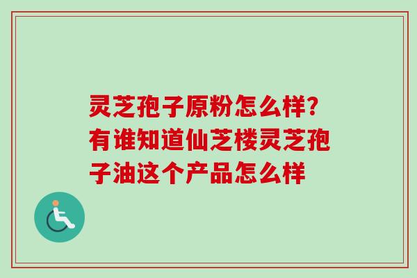 灵芝孢子原粉怎么样？有谁知道仙芝楼灵芝孢子油这个产品怎么样