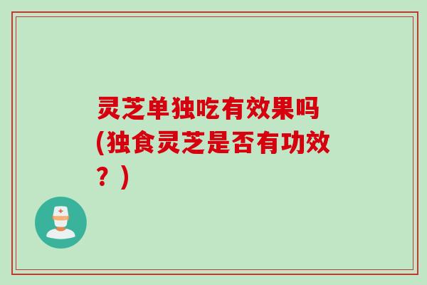 灵芝单独吃有效果吗 (独食灵芝是否有功效？)