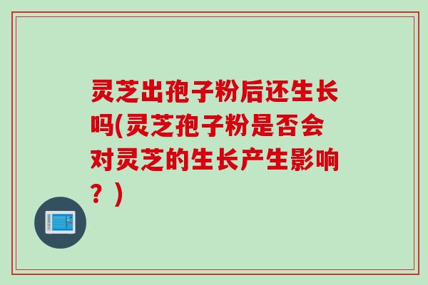 灵芝出孢子粉后还生长吗(灵芝孢子粉是否会对灵芝的生长产生影响？)