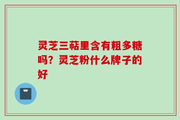 灵芝三萜里含有粗多糖吗？灵芝粉什么牌子的好