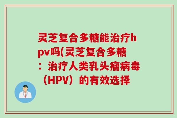 灵芝复合多糖能治疗hpv吗(灵芝复合多糖：治疗人类乳头瘤病毒（HPV）的有效选择