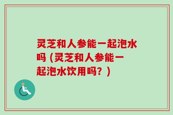 灵芝和人参能一起泡水吗 (灵芝和人参能一起泡水饮用吗？)
