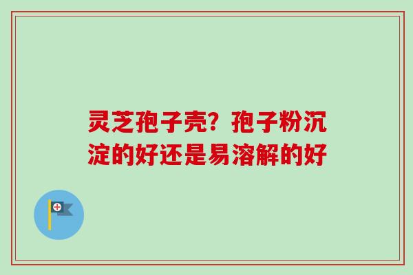 灵芝孢子壳？孢子粉沉淀的好还是易溶解的好