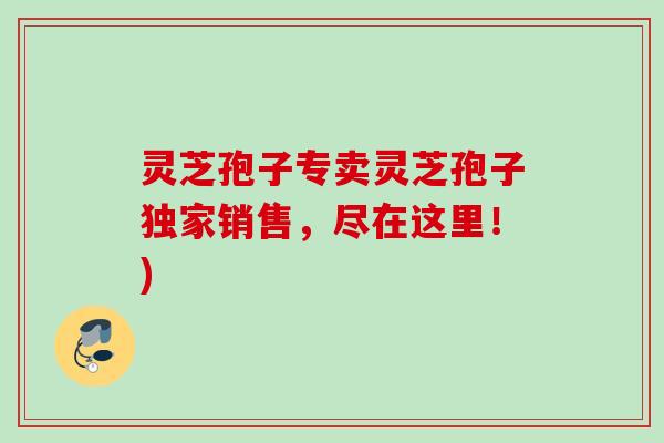 灵芝孢子专卖灵芝孢子独家销售，尽在这里！)