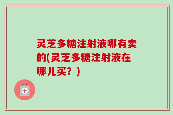 灵芝多糖注射液哪有卖的(灵芝多糖注射液在哪儿买？)