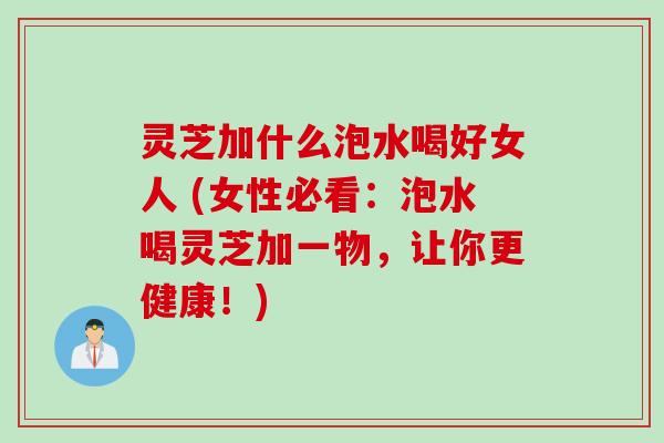 灵芝加什么泡水喝好女人 (女性必看：泡水喝灵芝加一物，让你更健康！)