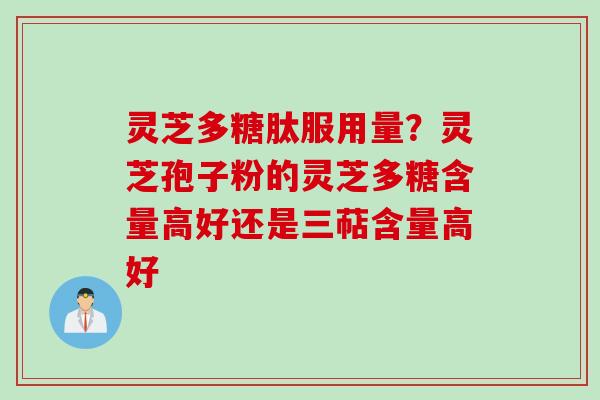 灵芝多糖肽服用量？灵芝孢子粉的灵芝多糖含量高好还是三萜含量高好