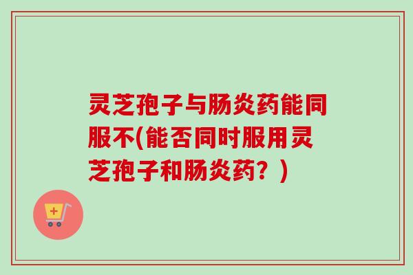 灵芝孢子与肠炎药能同服不(能否同时服用灵芝孢子和肠炎药？)