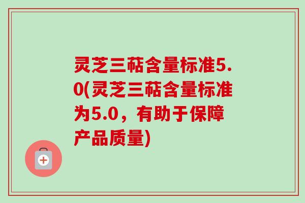 灵芝三萜含量标准5.0(灵芝三萜含量标准为5.0，有助于保障产品质量)