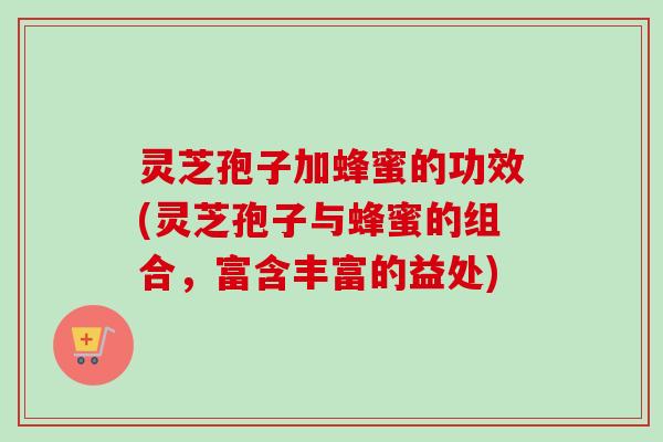 灵芝孢子加蜂蜜的功效(灵芝孢子与蜂蜜的组合，富含丰富的益处)