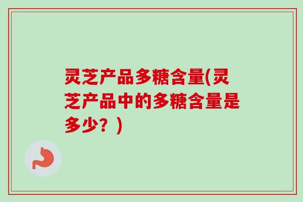 灵芝产品多糖含量(灵芝产品中的多糖含量是多少？)